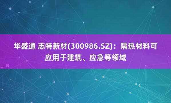 华盛通 志特新材(300986.SZ)：隔热材料可应用于建筑、应急等领域