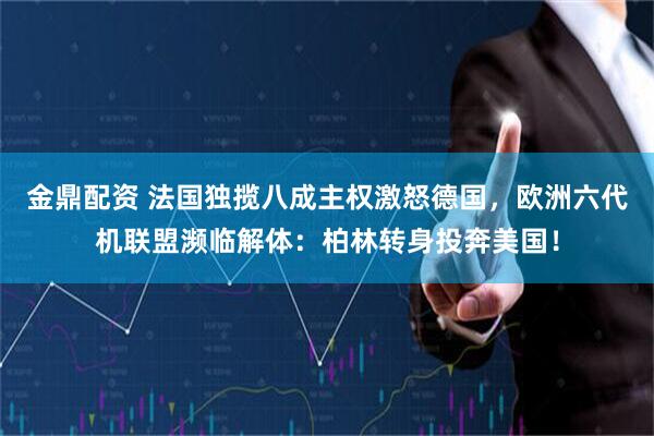 金鼎配资 法国独揽八成主权激怒德国，欧洲六代机联盟濒临解体：柏林转身投奔美国！