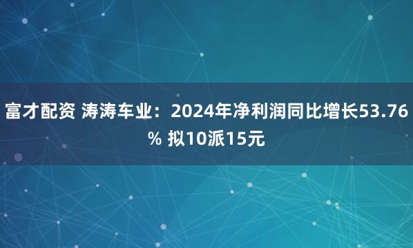 富才配资 涛涛车业：2024年净利润同比增长53.76% 拟10派15元