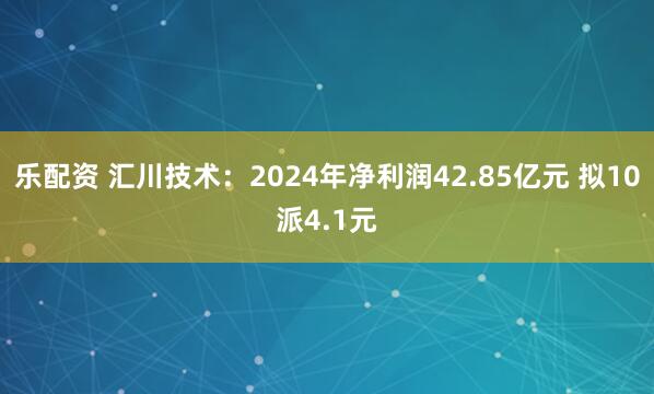 乐配资 汇川技术：2024年净利润42.85亿元 拟10派4.1元