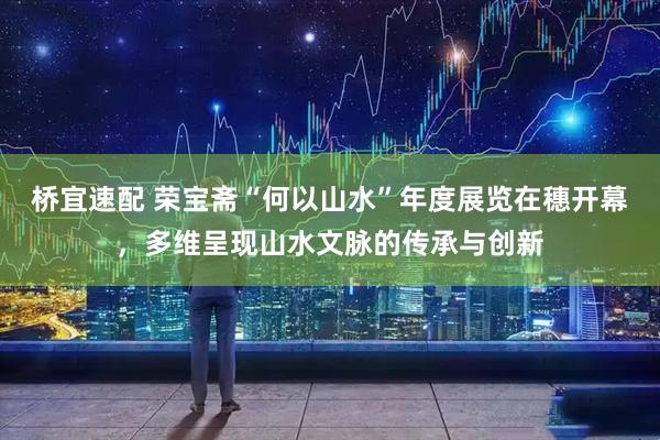 桥宜速配 荣宝斋“何以山水”年度展览在穗开幕，多维呈现山水文脉的传承与创新