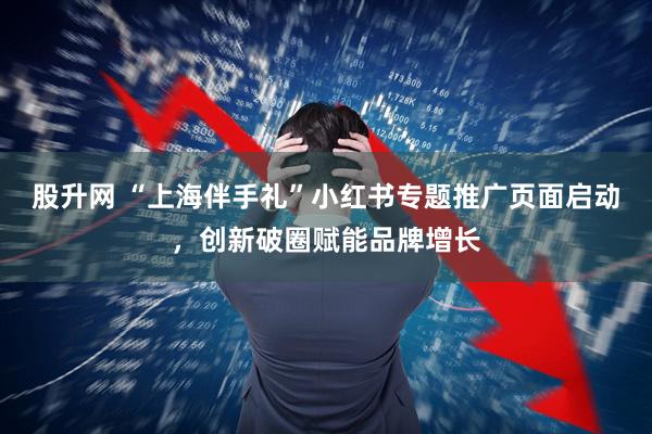 股升网 “上海伴手礼”小红书专题推广页面启动,创新破圈赋能品牌增长