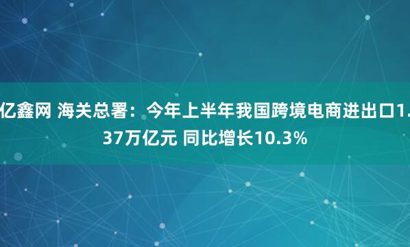 亿鑫网 海关总署:今年上半年我国跨境电商进出口1.37万亿元 同比增长10.3%