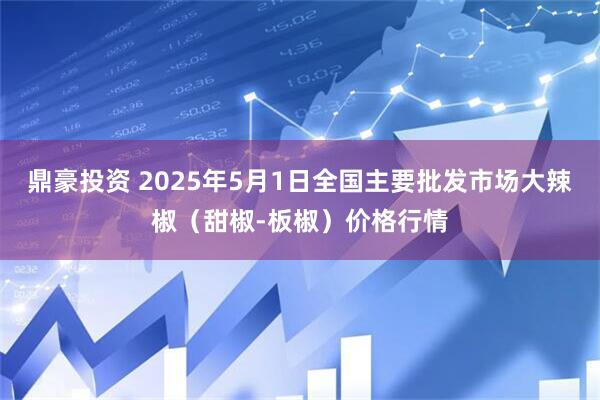 鼎豪投资 2025年5月1日全国主要批发市场大辣椒（甜椒-板椒）价格行情