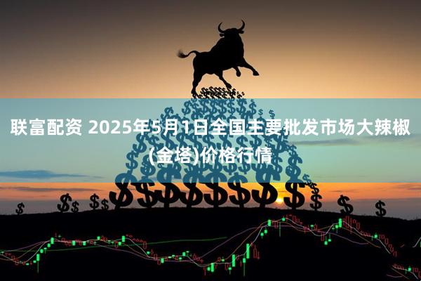 联富配资 2025年5月1日全国主要批发市场大辣椒(金塔)价格行情