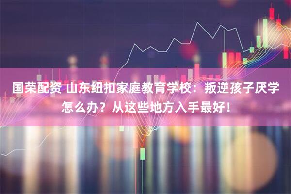 国荣配资 山东纽扣家庭教育学校:叛逆孩子厌学怎么办?从这些地方入手最好!