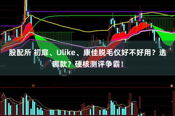 股配所 初扉、Ulike、康佳脱毛仪好不好用？选哪款？硬核测评争霸！