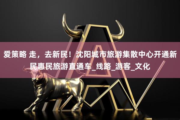 爱策略 走,去新民!沈阳城市旅游集散中心开通新民惠民旅游直通车_线路_游客_文化