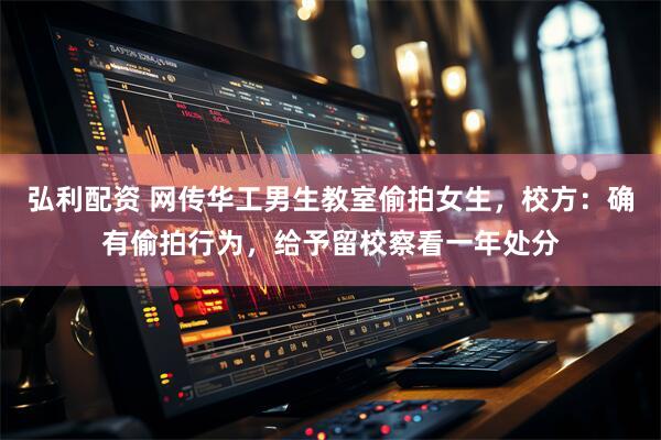 弘利配资 网传华工男生教室偷拍女生，校方：确有偷拍行为，给予留校察看一年处分