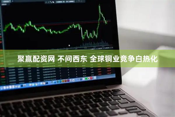 聚赢配资网 不问西东 全球铜业竞争白热化
